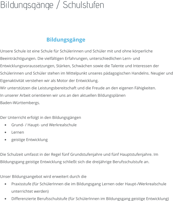 Bildungsgänge / Schulstufen  Bildungsgänge Unsere Schule ist eine Schule für Schülerinnen und Schüler mit und ohne körperliche Beeinträchtigungen. Die vielfältigen Erfahrungen, unterschiedlichen Lern- und Entwicklungsvoraussetzungen, Stärken, Schwächen sowie die Talente und Interessen der Schülerinnen und Schüler stehen im Mittelpunkt unseres pädagogischen Handelns. Neugier und Eigenaktivität verstehen wir als Motor der Entwicklung.  Wir unterstützen die Leistungsbereitschaft und die Freude an den eigenen Fähigkeiten. In unserer Arbeit orientieren wir uns an den aktuellen Bildungsplänen  Baden-Württembergs.  Der Unterricht erfolgt in den Bildungsgängen •	Grund- / Haupt- und Werkrealschule •	Lernen •	geistige Entwicklung  Die Schulzeit umfasst in der Regel fünf Grundstufenjahre und fünf Hauptstufenjahre. Im Bildungsgang geistige Entwicklung schließt sich die dreijährige Berufsschulstufe an.  Unser Bildungsangebot wird erweitert durch die •	Praxisstufe (für SchülerInnen die im Bildungsgang Lernen oder Haupt-/Werkrealschule unterrichtet werden) •	Differenzierte Berufsschulstufe (für SchülerInnen im Bildungsgang geistige Entwicklung)