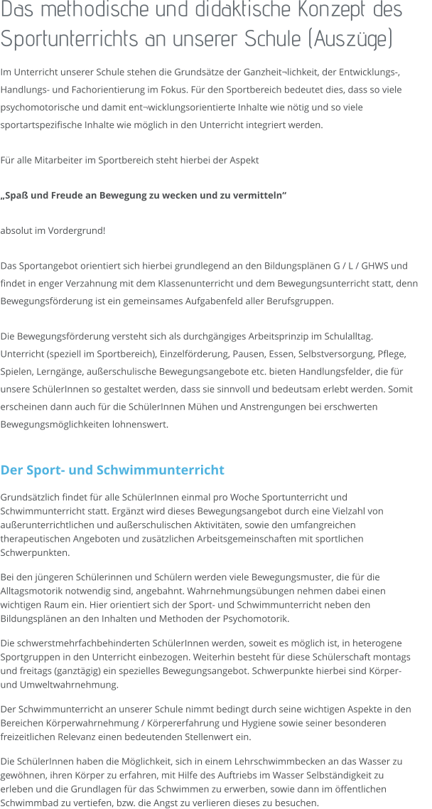 Das methodische und didaktische Konzept des Sportunterrichts an unserer Schule (Auszüge)  Im Unterricht unserer Schule stehen die Grundsätze der Ganzheit¬lichkeit, der Entwicklungs-, Handlungs- und Fachorientierung im Fokus. Für den Sportbereich bedeutet dies, dass so viele psychomotorische und damit ent¬wicklungsorientierte Inhalte wie nötig und so viele sportartspezifische Inhalte wie möglich in den Unterricht integriert werden.   Für alle Mitarbeiter im Sportbereich steht hierbei der Aspekt   „Spaß und Freude an Bewegung zu wecken und zu vermitteln“  absolut im Vordergrund!  Das Sportangebot orientiert sich hierbei grundlegend an den Bildungsplänen G / L / GHWS und findet in enger Verzahnung mit dem Klassenunterricht und dem Bewegungsunterricht statt, denn Bewegungsförderung ist ein gemeinsames Aufgabenfeld aller Berufsgruppen.   Die Bewegungsförderung versteht sich als durchgängiges Arbeitsprinzip im Schulalltag. Unterricht (speziell im Sportbereich), Einzelförderung, Pausen, Essen, Selbstversorgung, Pflege, Spielen, Lerngänge, außerschulische Bewegungsangebote etc. bieten Handlungsfelder, die für unsere SchülerInnen so gestaltet werden, dass sie sinnvoll und bedeutsam erlebt werden. Somit erscheinen dann auch für die SchülerInnen Mühen und Anstrengungen bei erschwerten Bewegungsmöglichkeiten lohnenswert.   Der Sport- und Schwimmunterricht  Grundsätzlich findet für alle SchülerInnen einmal pro Woche Sportunterricht und Schwimmunterricht statt. Ergänzt wird dieses Bewegungsangebot durch eine Vielzahl von außerunterrichtlichen und außerschulischen Aktivitäten, sowie den umfangreichen therapeutischen Angeboten und zusätzlichen Arbeitsgemeinschaften mit sportlichen Schwerpunkten. Bei den jüngeren Schülerinnen und Schülern werden viele Bewegungsmuster, die für die Alltagsmotorik notwendig sind, angebahnt. Wahrnehmungsübungen nehmen dabei einen wichtigen Raum ein. Hier orientiert sich der Sport- und Schwimmunterricht neben den Bildungsplänen an den Inhalten und Methoden der Psychomotorik. Die schwerstmehrfachbehinderten SchülerInnen werden, soweit es möglich ist, in heterogene Sportgruppen in den Unterricht einbezogen. Weiterhin besteht für diese Schülerschaft montags und freitags (ganztägig) ein spezielles Bewegungsangebot. Schwerpunkte hierbei sind Körper- und Umweltwahrnehmung.  Der Schwimmunterricht an unserer Schule nimmt bedingt durch seine wichtigen Aspekte in den Bereichen Körperwahrnehmung / Körpererfahrung und Hygiene sowie seiner besonderen freizeitlichen Relevanz einen bedeutenden Stellenwert ein. Die SchülerInnen haben die Möglichkeit, sich in einem Lehrschwimmbecken an das Wasser zu gewöhnen, ihren Körper zu erfahren, mit Hilfe des Auftriebs im Wasser Selbständigkeit zu erleben und die Grundlagen für das Schwimmen zu erwerben, sowie dann im öffentlichen Schwimmbad zu vertiefen, bzw. die Angst zu verlieren dieses zu besuchen.