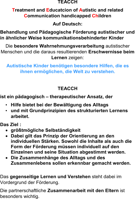 TEACCH T reatment and  E ducatcion of  A utistic and related  C ommunication handicapped  Ch ildren Auf Deutsch: Behandlung und Pädagogische Förderung autistischer und  in ähnlicher Weise kommunikationsbehinderter Kinder Die  besondere Wahrnehmungsverarbeitung autistischer  Menschen und die daraus resultierenden  Erschwernisse beim  Lernen zeigen: Autistische Kinder benötigen besondere Hilfen, die es  ihnen ermöglichen, die Welt zu verstehen. TEACCH ist ein pädagogisch  – therapeutischer Ansatz, der • Hilfe bietet bei der Bewältigung des Alltags  • und mit Grundprinzipien des strukturierten Lernens  arbeitet. Das Ziel :  größtmögliche Selbständigkeit  Dabei gilt das Prinzip der Orientierung an den  individuellen Stärken. Sowohl die Inhalte als auch die  Form d er Förderung müssen individuell auf den  Einzelnen und seine Situation abgestimmt werden.   Die Zusammenhänge des Alltags und des  Zusammenlebens sollen erkennbar gemacht werden. Das  gegenseitige Lernen und Verstehen steht dabei im  Vordergrund der Förderung. Die partnerschaftliche  Zusammenarbeit mit den Eltern  ist  besonders wichtig.