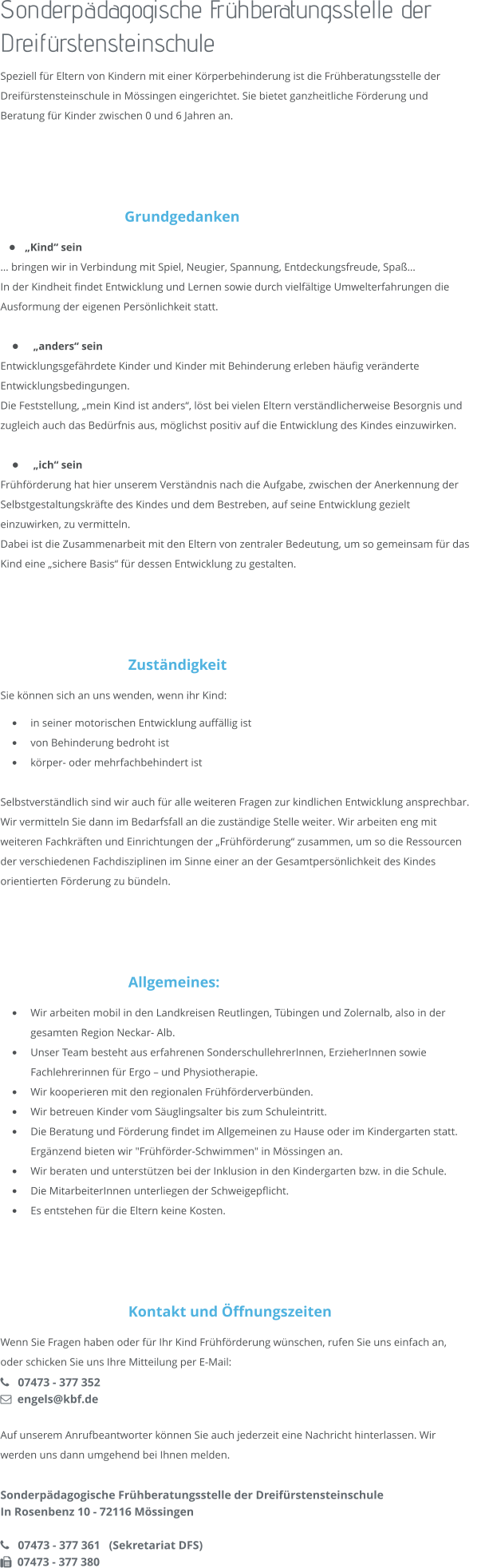 Sonderpädagogische Frühberatungsstelle der Dreifürstensteinschule Speziell für Eltern von Kindern mit einer Körperbehinderung ist die Frühberatungsstelle der Dreifürstensteinschule in Mössingen eingerichtet. Sie bietet ganzheitliche Förderung und Beratung für Kinder zwischen 0 und 6 Jahren an.    Grundgedanken •	 „Kind“ sein … bringen wir in Verbindung mit Spiel, Neugier, Spannung, Entdeckungsfreude, Spaß… In der Kindheit findet Entwicklung und Lernen sowie durch vielfältige Umwelterfahrungen die Ausformung der eigenen Persönlichkeit statt.  •	 „anders“ sein Entwicklungsgefährdete Kinder und Kinder mit Behinderung erleben häufig veränderte Entwicklungsbedingungen. Die Feststellung, „mein Kind ist anders“, löst bei vielen Eltern verständlicherweise Besorgnis und zugleich auch das Bedürfnis aus, möglichst positiv auf die Entwicklung des Kindes einzuwirken.  •	 „ich“ sein Frühförderung hat hier unserem Verständnis nach die Aufgabe, zwischen der Anerkennung der Selbstgestaltungskräfte des Kindes und dem Bestreben, auf seine Entwicklung gezielt einzuwirken, zu vermitteln. Dabei ist die Zusammenarbeit mit den Eltern von zentraler Bedeutung, um so gemeinsam für das Kind eine „sichere Basis“ für dessen Entwicklung zu gestalten.     Zuständigkeit Sie können sich an uns wenden, wenn ihr Kind: •	in seiner motorischen Entwicklung auffällig ist •	von Behinderung bedroht ist •	körper- oder mehrfachbehindert ist  Selbstverständlich sind wir auch für alle weiteren Fragen zur kindlichen Entwicklung ansprechbar. Wir vermitteln Sie dann im Bedarfsfall an die zuständige Stelle weiter. Wir arbeiten eng mit weiteren Fachkräften und Einrichtungen der „Frühförderung“ zusammen, um so die Ressourcen der verschiedenen Fachdisziplinen im Sinne einer an der Gesamtpersönlichkeit des Kindes orientierten Förderung zu bündeln.     Allgemeines: •	Wir arbeiten mobil in den Landkreisen Reutlingen, Tübingen und Zolernalb, also in der gesamten Region Neckar- Alb. •	Unser Team besteht aus erfahrenen SonderschullehrerInnen, ErzieherInnen sowie Fachlehrerinnen für Ergo – und Physiotherapie. •	Wir kooperieren mit den regionalen Frühförderverbünden. •	Wir betreuen Kinder vom Säuglingsalter bis zum Schuleintritt. •	Die Beratung und Förderung findet im Allgemeinen zu Hause oder im Kindergarten statt. Ergänzend bieten wir "Frühförder-Schwimmen" in Mössingen an. •	Wir beraten und unterstützen bei der Inklusion in den Kindergarten bzw. in die Schule. •	Die MitarbeiterInnen unterliegen der Schweigepflicht. •	Es entstehen für die Eltern keine Kosten.      Kontakt und Öffnungszeiten Wenn Sie Fragen haben oder für Ihr Kind Frühförderung wünschen, rufen Sie uns einfach an, oder schicken Sie uns Ihre Mitteilung per E-Mail:    07473 - 377 352   engels@kbf.de  Auf unserem Anrufbeantworter können Sie auch jederzeit eine Nachricht hinterlassen. Wir werden uns dann umgehend bei Ihnen melden.  Sonderpädagogische Frühberatungsstelle der Dreifürstensteinschule In Rosenbenz 10 - 72116 Mössingen     07473 - 377 361   (Sekretariat DFS)   07473 - 377 380